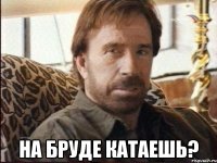  На бруде катаешь?