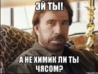 Эй ты! А не химик ли ты чясом?