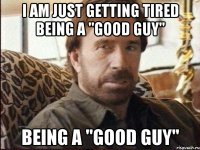 I am just getting tired being a "good guy" being a "good guy"