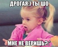 Дрогая:) Ты Шо Мне не веришь?:*