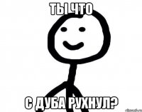 Ты что с дуба рухнул?