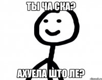 ты ча ска? ахуела што ле?