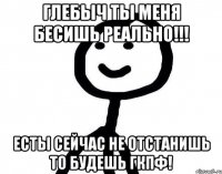 Глебыч ты меня бесишь реально!!! Есты сейчас не отстанишь то будешь гкпф!