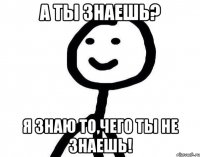 А ты знаешь? Я знаю то,чего ты не знаешь!