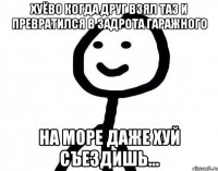 Хуёво когда друг взял таз и превратился в задрота гаражного На море даже хуй съездишь...