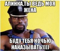 Алинка,ты ведь моя жена Буду тебя ночью наказывать))))