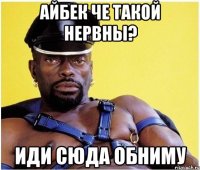 Айбек че такой нервны? иди сюда обниму