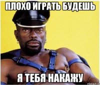 плохо играть будешь я тебя накажу