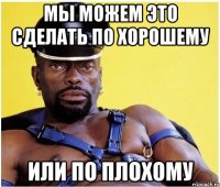 мы можем это сделать по хорошему или по плохому