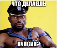 что делаешь пупсик?