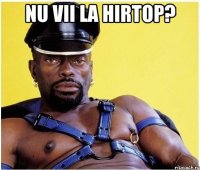 nu vii la hirtop? 