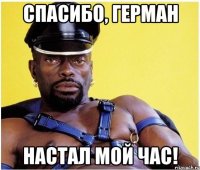 Спасибо, Герман Настал мой час!
