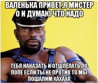 ВАЛЕНЬКА ПРИВЕТ,Я МИСТЕР О И ДУМАЮ ЧТО НАДО ТЕБЯ НАКАЗАТЬ И ОТШЛЁПАТЬ ПО ПОПЕ ЕСЛИ ТЫ НЕ ПРОТИВ ТО МЫ ПОШАЛИМ ХАХАХА