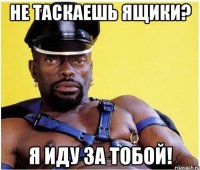 Не таскаешь ящики? Я иду за тобой!