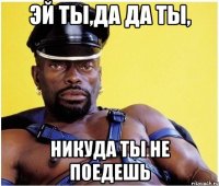 эй ты,да да ты, никуда ты не поедешь