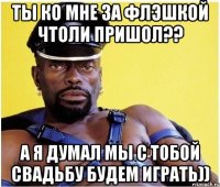 Ты ко мне за флэшкой чтоли пришол?? а я думал мы с тобой свадьбу будем играть))