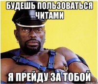 будешь пользоваться читами я прейду за тобой