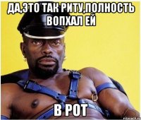 да,это так риту,полность вопхал ей В РОТ
