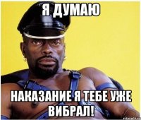 Я думаю наказание я тебе уже вибрал!