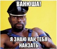 ванюша! я знаю как тебя накзать