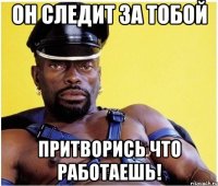 Он следит за тобой притворись что работаешь!