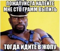 Пожалуйста налейте мне сто грамм выпить Тогда идите в жопу