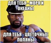 Для тебя - моря и океаны Для тебя - цветочные поляны