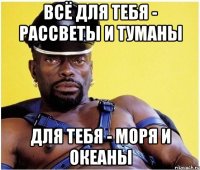 Всё для тебя - рассветы и туманы Для тебя - моря и океаны