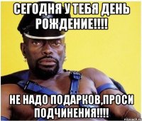 СЕГОДНЯ У ТЕБЯ ДЕНЬ РОЖДЕНИЕ!!!! НЕ НАДО ПОДАРКОВ,ПРОСИ ПОДЧИНЕНИЯ!!!!
