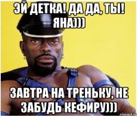Эй детка! Да да, ты! Яна))) Завтра на треньку, не забудь кефиру)))