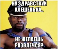 Ну здравствуй Алешенька.. Не желаешь развлечся?