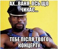 АХ...ВАНЯ, ОСЬ ЩО ЧИКАЄ... ТЕБЕ ПІСЛЯ ТВОГО КОНЦЕРТУ