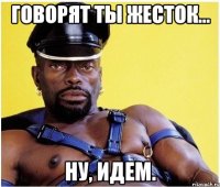 Говорят ты жесток... Ну, идем.