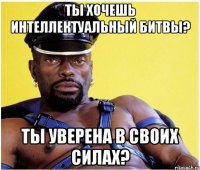 ты хочешь интеллектуальный битвы? ты уверена в своих силах?