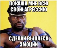 покажи мне всю свою агрессию сделай выплеск эмоций