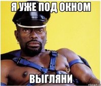 я уже под окном выгляни