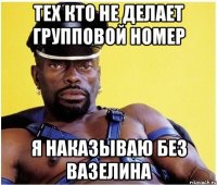 тех кто не делает групповой номер я наказываю без вазелина