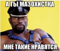 а ты мазохистка мне такие нравятся