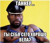 танкер... ты себя сего хорошо вела?