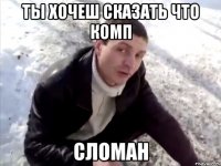 ты хочеш сказать что комп сломан