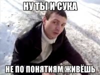 Ну ты и сука не по понятиям живёшь