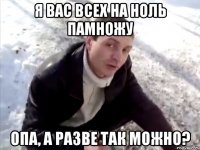 я вас всех на ноль памножу опа, а разве так можно?