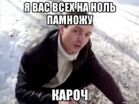 я вас всех на ноль памножу кароч