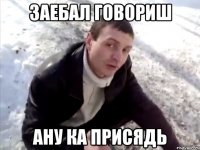 заебал говориш ану ка присядь