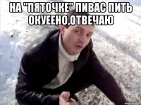 На "пяточке" пивас пить окуеено,отвечаю 