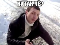 Ну так чЁ? 