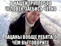 В нашей группе 500 человек, заебись чётко пацаны вобще ребята, о чём вы говорите