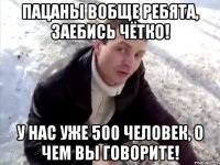 Пацаны вобще ребята, заебись чётко! у нас уже 500 человек, о чем вы говорите!