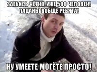 Заебись чётко, уже 500 человек! Пацаны вобще ребята! Ну умеете могёте просто!