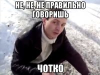 Не, не, не правильно говоришь ЧОТКО